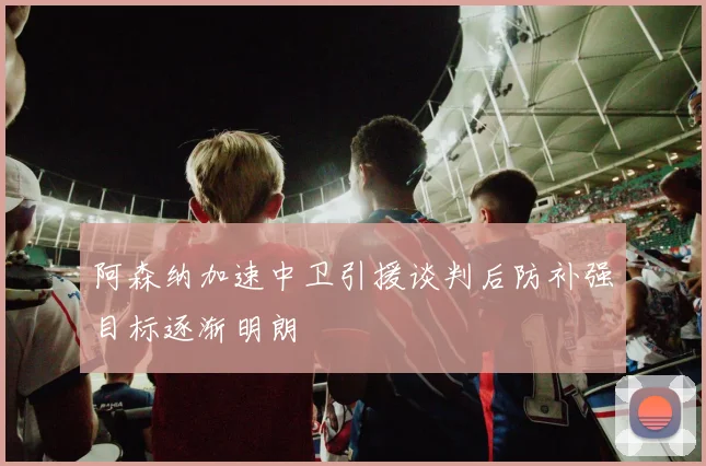 阿森纳加速中卫引援谈判后防补强目标逐渐明朗