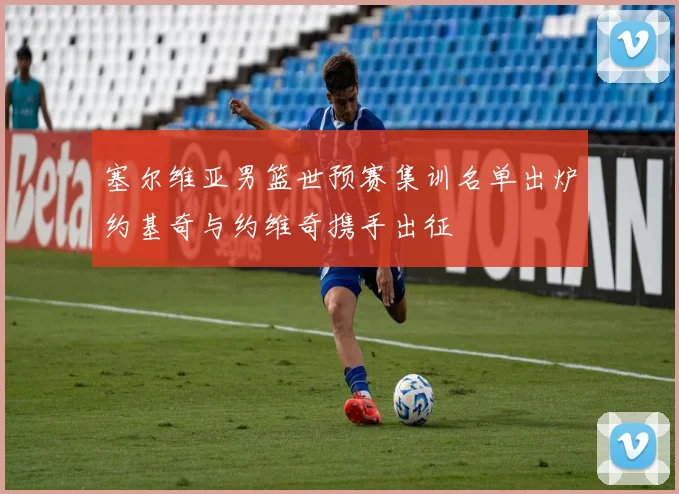 塞尔维亚男篮世预赛集训名单出炉约基奇与约维奇携手出征