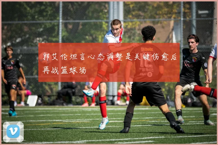 郭艾伦坦言心态调整是关键伤愈后再战篮球场