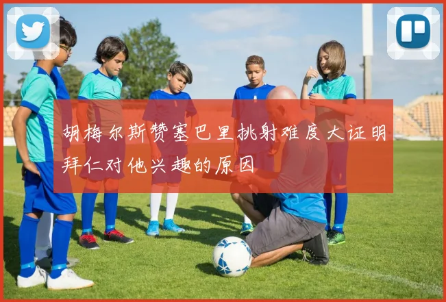 胡梅尔斯赞塞巴里挑射难度大证明拜仁对他兴趣的原因