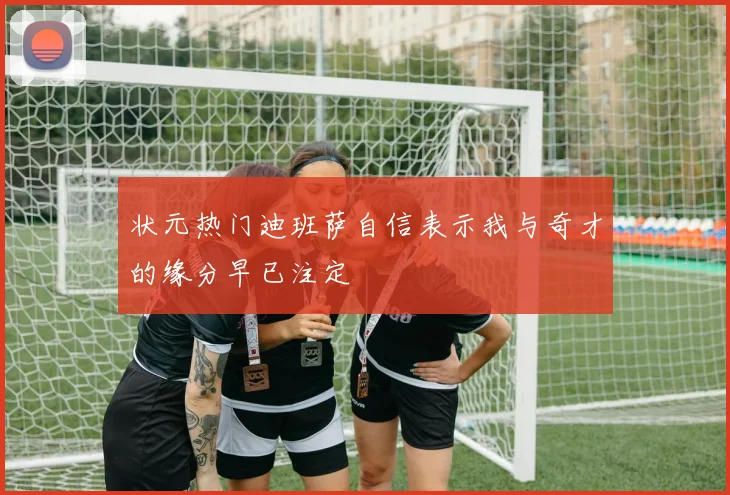 状元热门迪班萨自信表示我与奇才的缘分早已注定