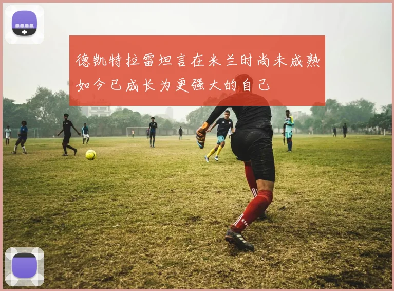 德凯特拉雷坦言在米兰时尚未成熟如今已成长为更强大的自己