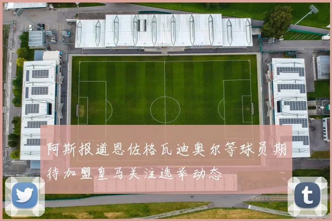 阿斯报道恩佐格瓦迪奥尔等球员期待加盟皇马关注选举动态
