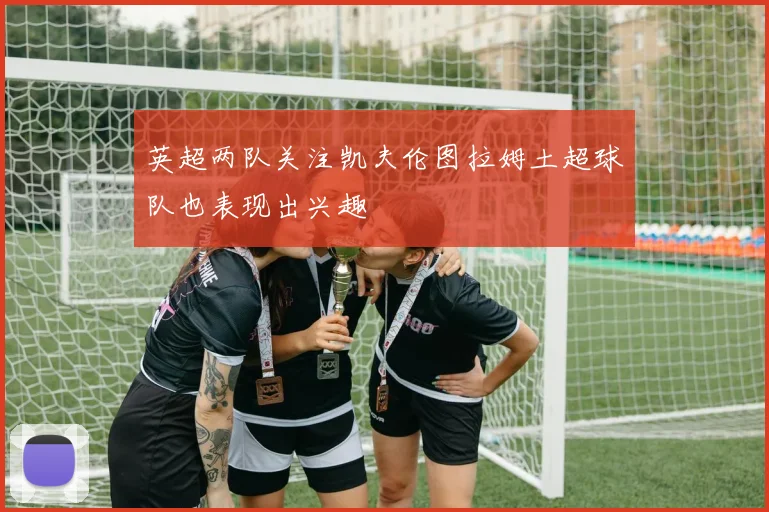 英超两队关注凯夫伦图拉姆土超球队也表现出兴趣