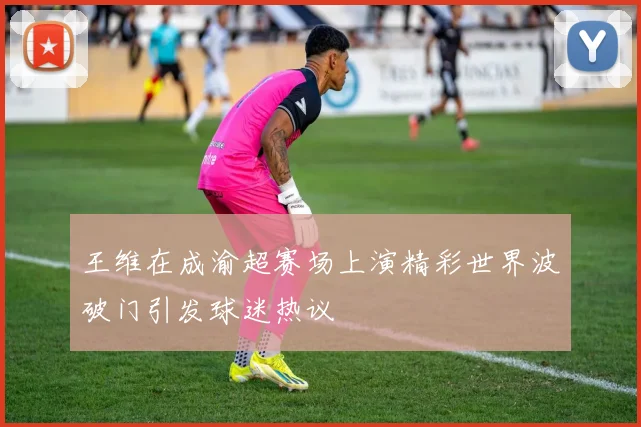 王维在成渝超赛场上演精彩世界波破门引发球迷热议