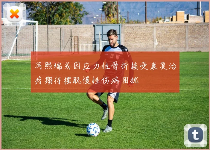 冯熙瑞或因应力性骨折接受康复治疗期待摆脱慢性伤病困扰