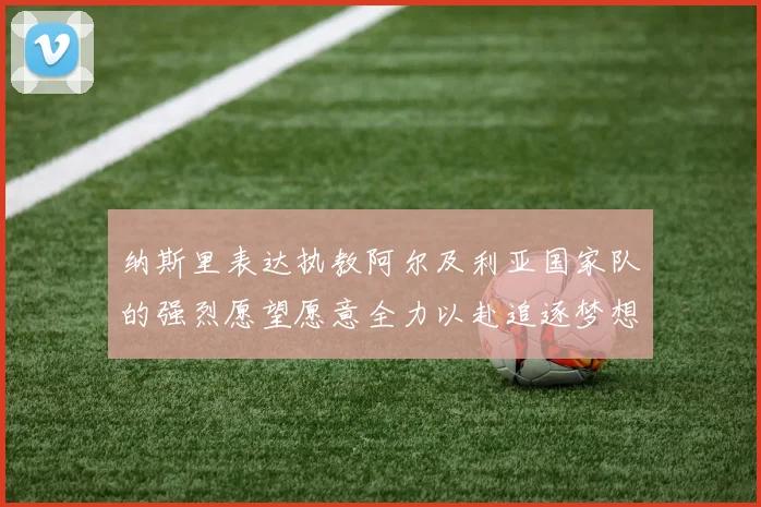 纳斯里表达执教阿尔及利亚国家队的强烈愿望愿意全力以赴追逐梦想