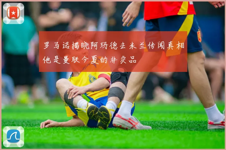 罗马诺揭晓阿玛德去米兰传闻真相他是曼联今夏的非卖品