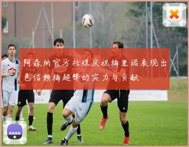 阿森纳官方社媒庆祝梅里诺表现出色信赖梅超锋的实力与贡献