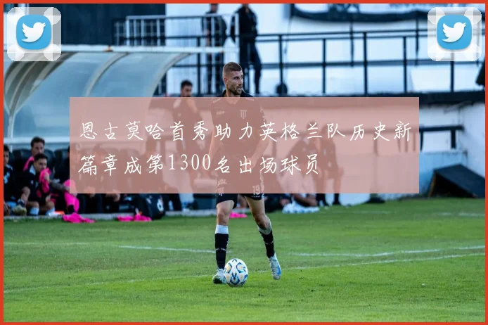 恩古莫哈首秀助力英格兰队历史新篇章成第1300名出场球员