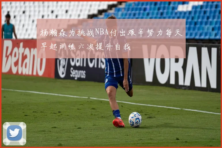 杨瀚森为挑战NBA付出艰辛努力每天早起训练六次提升自我