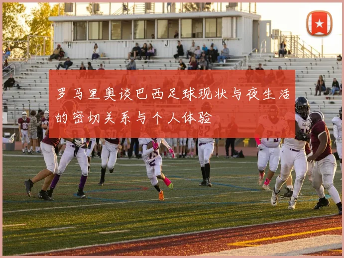 罗马里奥谈巴西足球现状与夜生活的密切关系与个人体验