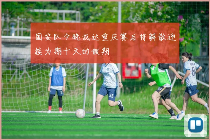 国安队今晚抵达重庆赛后将解散迎接为期十天的假期