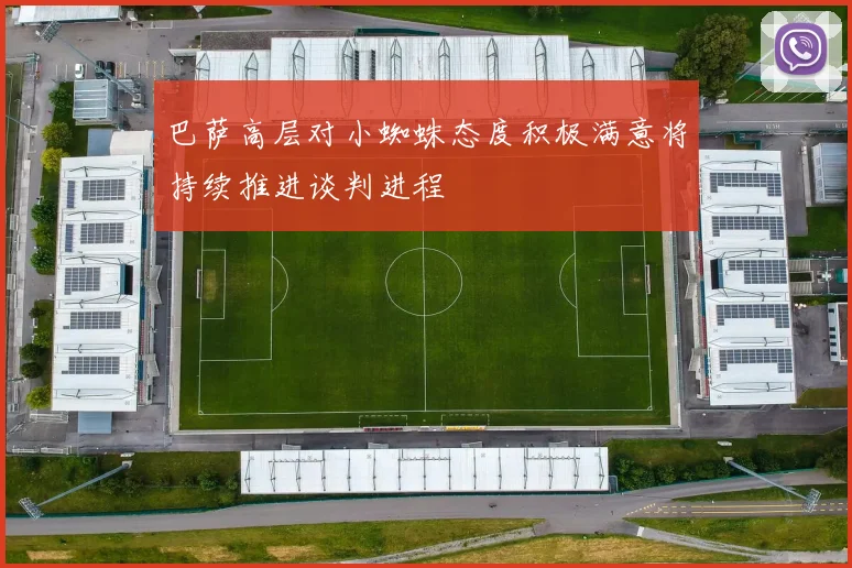巴萨高层对小蜘蛛态度积极满意将持续推进谈判进程