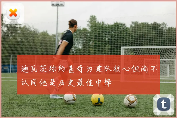 迪瓦茨称约基奇为建队核心但尚不认同他是历史最佳中锋