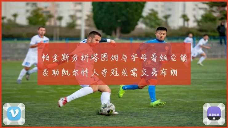 帕金斯分析塔图姆与字母哥组合能否助凯尔特人夺冠或需交易布朗