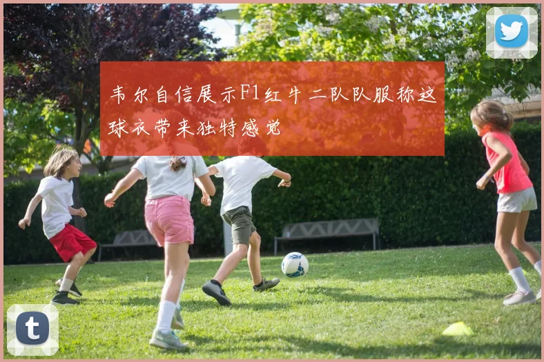 韦尔自信展示F1红牛二队队服称这球衣带来独特感觉