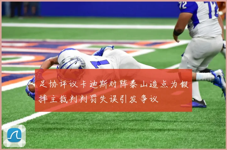 足协评议卡迪斯对阵泰山造点为假摔主裁判判罚失误引发争议