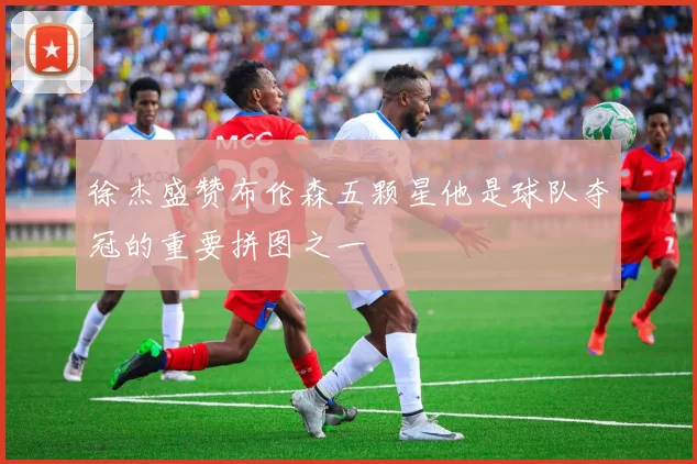 徐杰盛赞布伦森五颗星他是球队夺冠的重要拼图之一