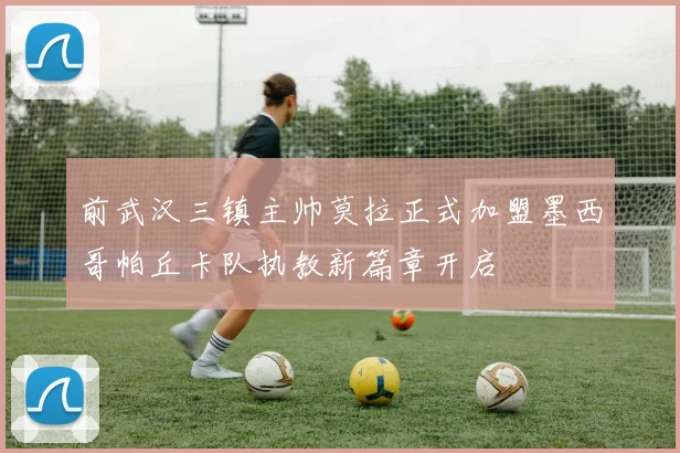 前武汉三镇主帅莫拉正式加盟墨西哥帕丘卡队执教新篇章开启