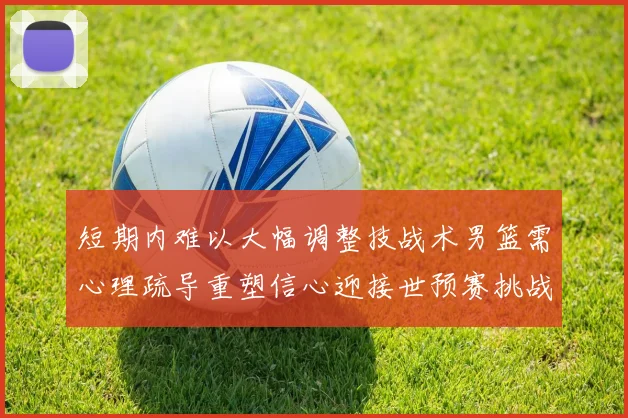 短期内难以大幅调整技战术男篮需心理疏导重塑信心迎接世预赛挑战