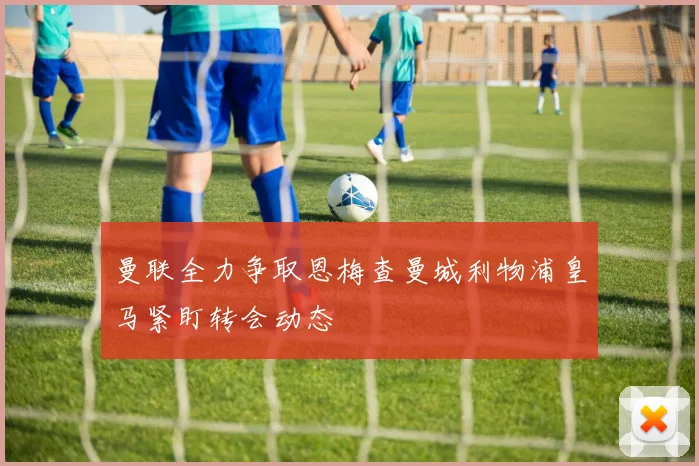 曼联全力争取恩梅查曼城利物浦皇马紧盯转会动态
