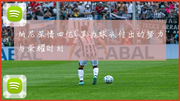 纳尼深情回忆C罗为球衣付出的努力与荣耀时刻