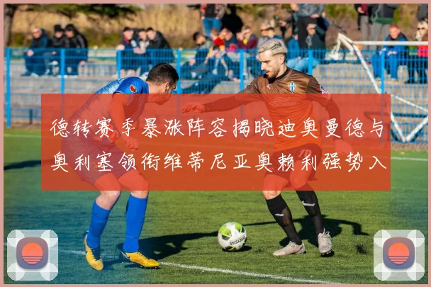 德转赛季暴涨阵容揭晓迪奥曼德与奥利塞领衔维蒂尼亚奥赖利强势入选