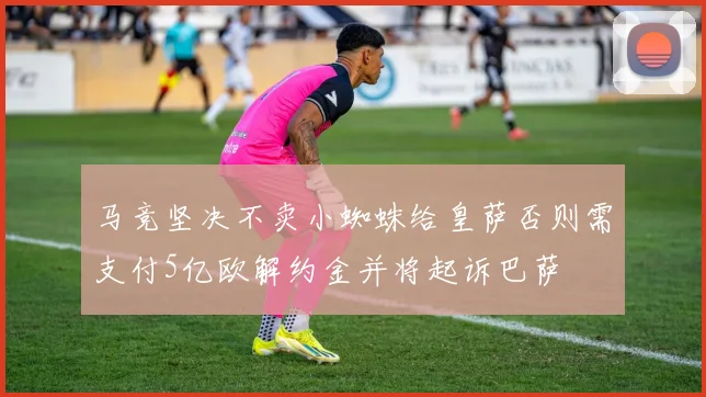 马竞坚决不卖小蜘蛛给皇萨否则需支付5亿欧解约金并将起诉巴萨
