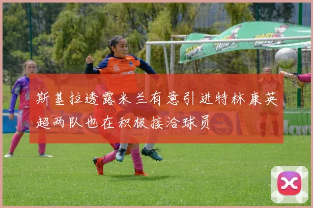 斯基拉透露米兰有意引进特林康英超两队也在积极接洽球员