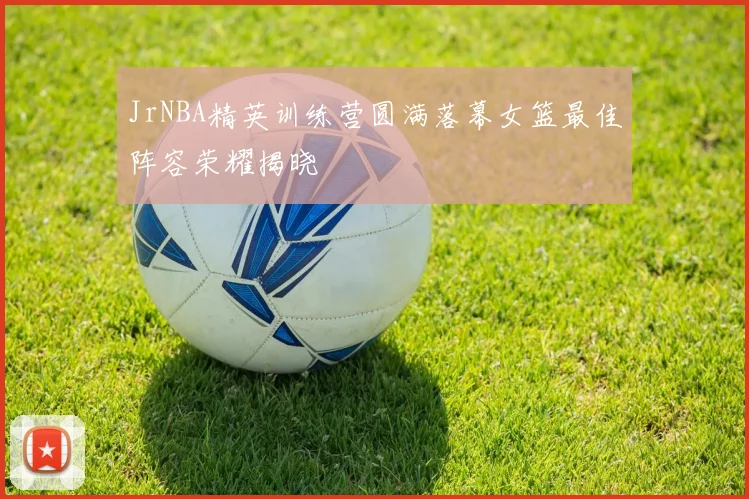 JrNBA精英训练营圆满落幕女篮最佳阵容荣耀揭晓