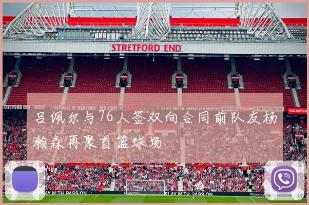 吕佩尔与76人签双向合同前队友杨瀚森再聚首篮球场