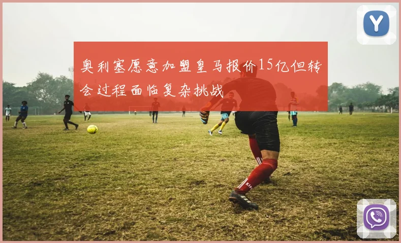 奥利塞愿意加盟皇马报价15亿但转会过程面临复杂挑战