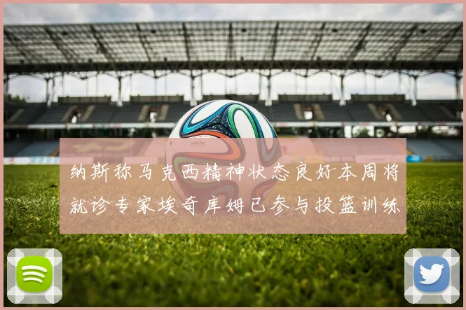 纳斯称马克西精神状态良好本周将就诊专家埃奇库姆已参与投篮训练