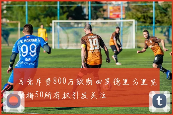 马竞斥资800万欧购回罗德里戈里克尔梅50所有权引发关注