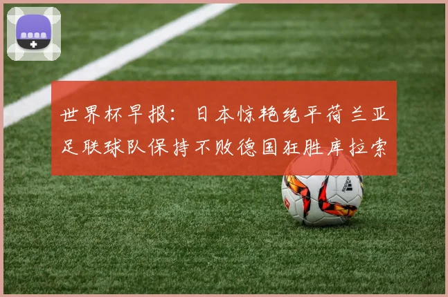 世界杯早报：日本惊艳绝平荷兰亚足联球队保持不败德国狂胜库拉索