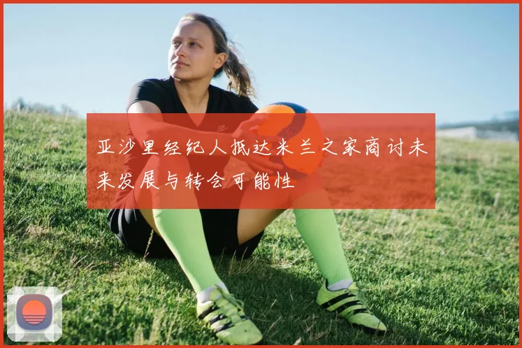 亚沙里经纪人抵达米兰之家商讨未来发展与转会可能性